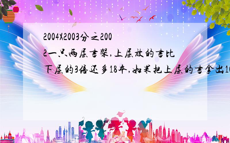 2004X2003分之2002一只两层书架,上层放的书比下层的3倍还多18本,如果把上层的书拿出101本放到下层,那么两层所放的书本数相等.原来上下层各有书几本?〔用方程解〕（5%）某校学生举行春游,若