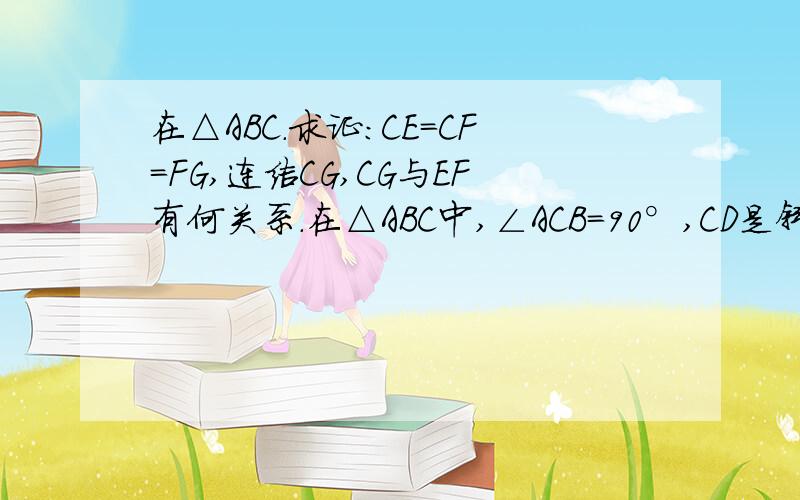 在△ABC.求证：CE=CF=FG,连结CG,CG与EF有何关系.在△ABC中,∠ACB=90°,CD是斜边AB上的高,AE平分∠CAB,交CD于点F,过E作EG⊥AB,垂足为G.求证：CE=CF=FG.连结CG与EF有何特殊关系,并加以说明.