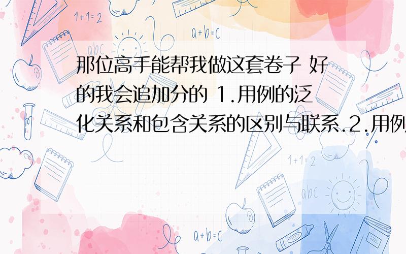 那位高手能帮我做这套卷子 好的我会追加分的 1.用例的泛化关系和包含关系的区别与联系.2.用例模型中扩展用例与包含用例之间的区别是什么?3.简述统一建模语言(UML)?4.协作图和顺序图的区