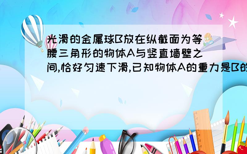 光滑的金属球B放在纵截面为等腰三角形的物体A与竖直墙壁之间,恰好匀速下滑,已知物体A的重力是B的重力的6