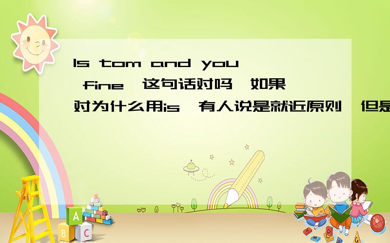 Is tom and you fine,这句话对吗,如果对为什么用is,有人说是就近原则,但是就近原则中并没有这么一条,如果错,那么是用are么