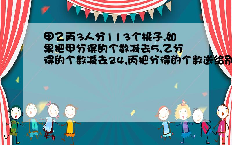 甲乙丙3人分113个桃子,如果把甲分得的个数减去5,乙分得的个数减去24,丙把分得的个数送给别人一半,三人的桃子个数就相等,三人原来各分得桃子几个?