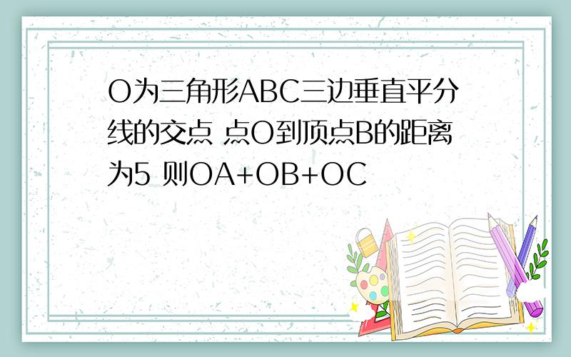 O为三角形ABC三边垂直平分线的交点 点O到顶点B的距离为5 则OA+OB+OC