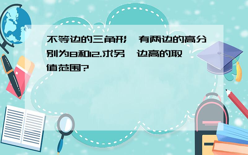 不等边的三角形,有两边的高分别为8和12.求另一边高的取值范围?