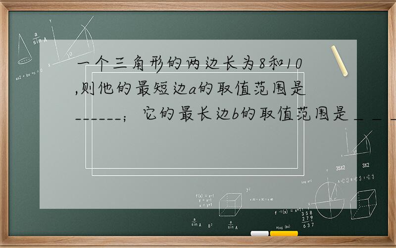 一个三角形的两边长为8和10,则他的最短边a的取值范围是______；它的最长边b的取值范围是＿＿＿.