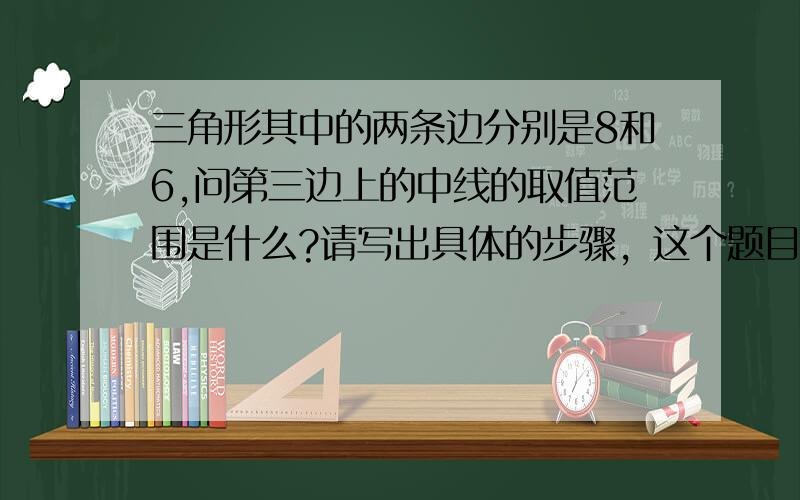 三角形其中的两条边分别是8和6,问第三边上的中线的取值范围是什么?请写出具体的步骤，这个题目是出现在初一年级的试卷上的