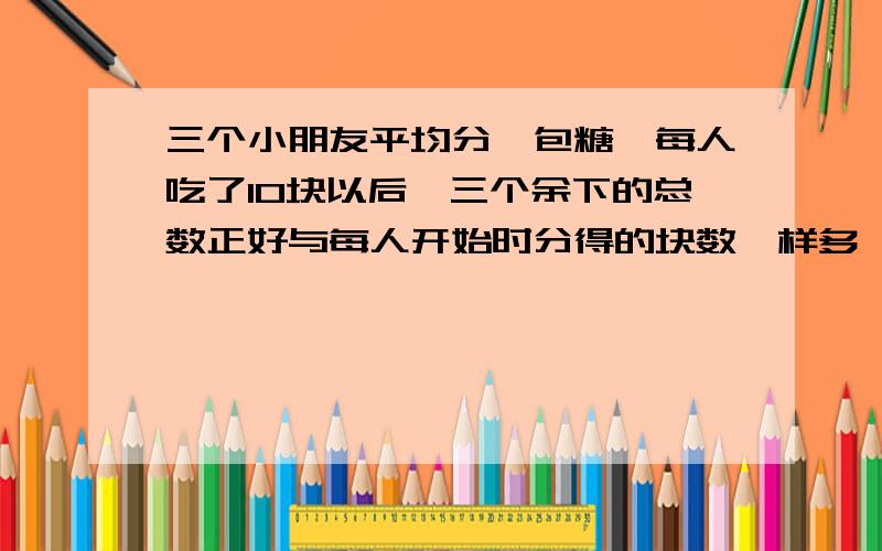 三个小朋友平均分一包糖,每人吃了10块以后,三个余下的总数正好与每人开始时分得的块数一样多,这包糖一共有（）块.一辆汽车以每小时100km的速度从甲地开往乙地,立即以每小时60千米的速