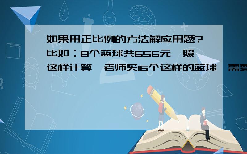 如果用正比例的方法解应用题?比如：8个篮球共656元,照这样计算,老师买16个这样的篮球,需要多少元?算式与方法.