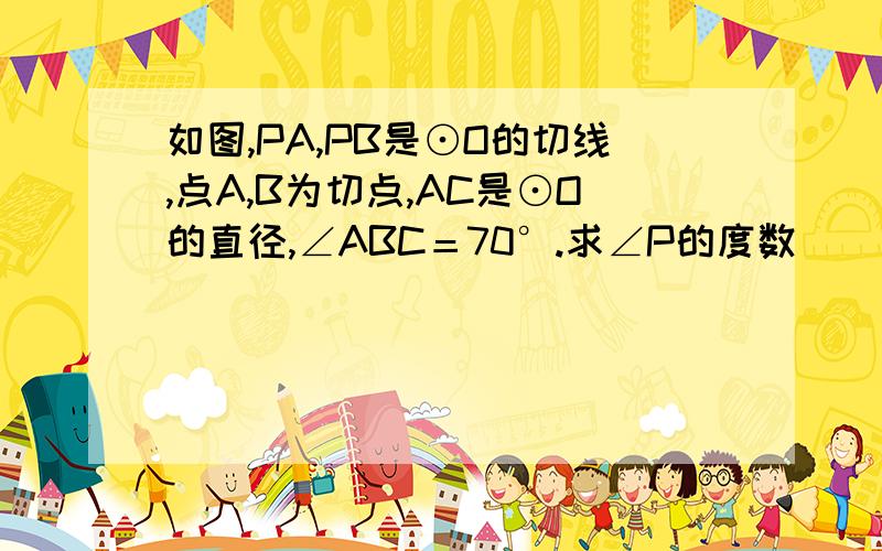 如图,PA,PB是⊙O的切线,点A,B为切点,AC是⊙O的直径,∠ABC＝70°.求∠P的度数                        学霸们,