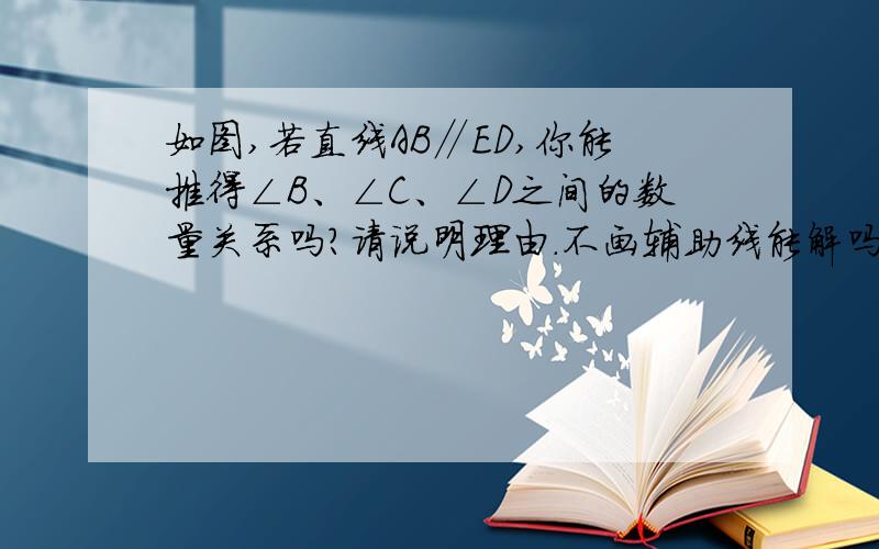 如图,若直线AB∥ED,你能推得∠B、∠C、∠D之间的数量关系吗?请说明理由.不画辅助线能解吗?