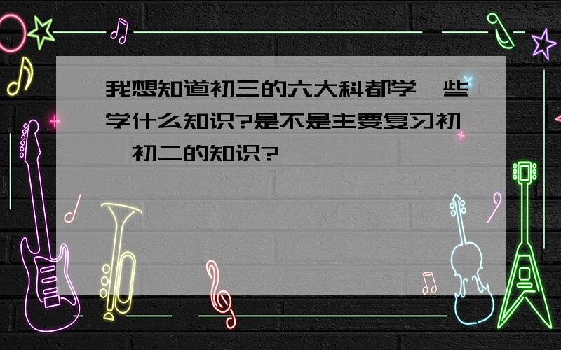 我想知道初三的六大科都学一些学什么知识?是不是主要复习初一初二的知识?