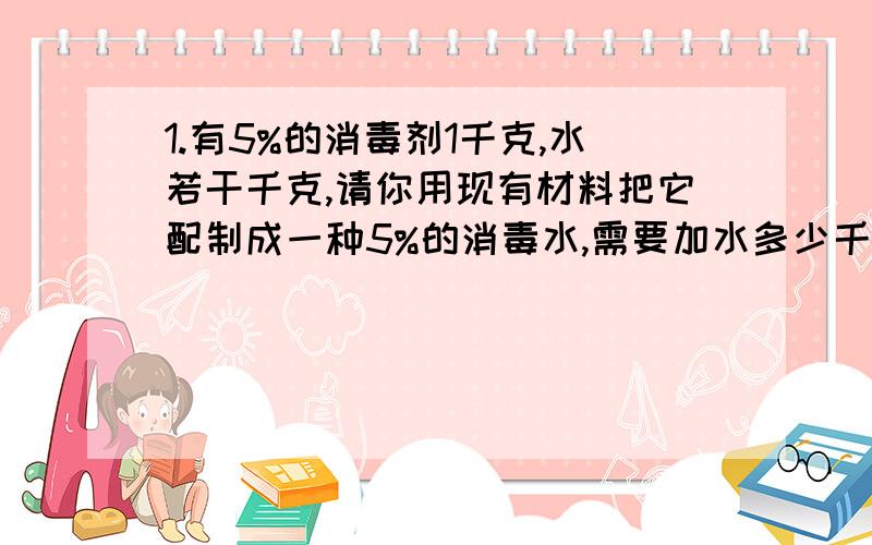 1.有5%的消毒剂1千克,水若干千克,请你用现有材料把它配制成一种5%的消毒水,需要加水多少千克?2.一艘客轮和一艘货轮从甲、乙两码头同时相对开出,当客轮行了全程的3/7时,货轮行了36千米；