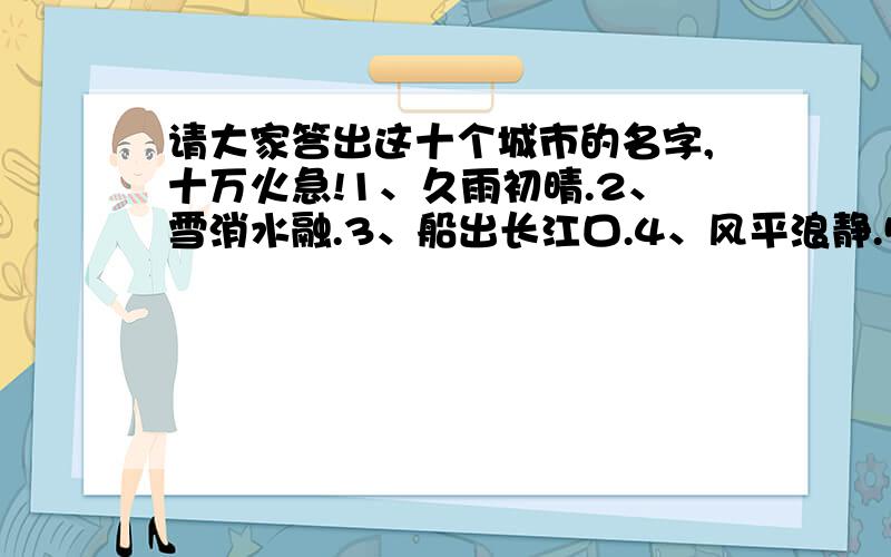 请大家答出这十个城市的名字,十万火急!1、久雨初晴.2、雪消水融.3、船出长江口.4、风平浪静.5、四季花开.6、海上尽绿洲.7、八月飘香香满园.8、春城无处不飞花.9、真是一路平安.10、双喜临