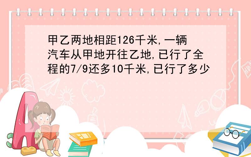 甲乙两地相距126千米,一辆汽车从甲地开往乙地,已行了全程的7/9还多10千米,已行了多少