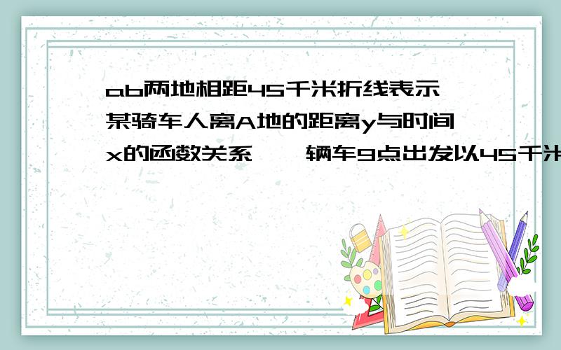 ab两地相距45千米折线表示某骑车人离A地的距离y与时间x的函数关系,一辆车9点出发以45千米/时的速度驶AB两ab两地之间