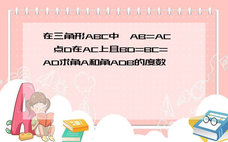 在三角形ABC中,AB=AC,点D在AC上且BD=BC=AD求角A和角ADB的度数