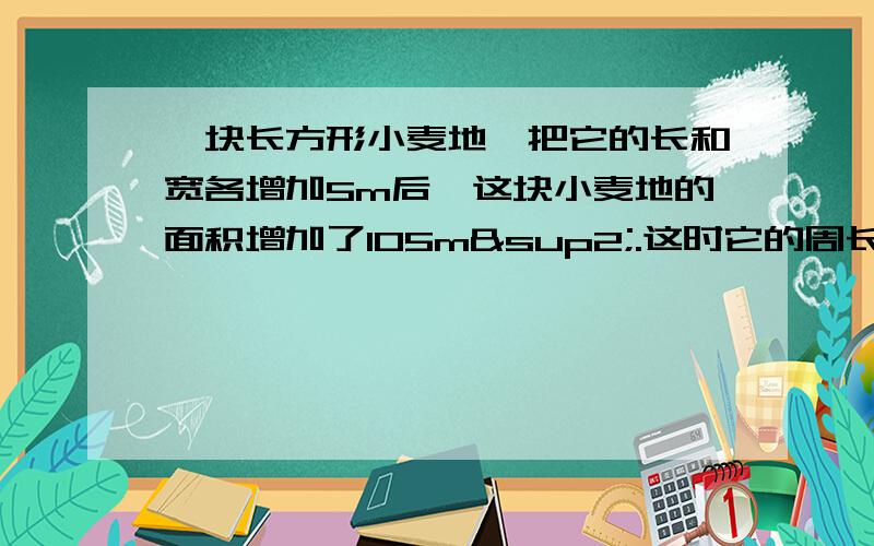 一块长方形小麦地,把它的长和宽各增加5m后,这块小麦地的面积增加了105m².这时它的周长是多少m?