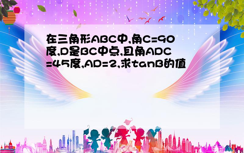 在三角形ABC中,角C=90度,D是BC中点,且角ADC=45度,AD=2,求tanB的值