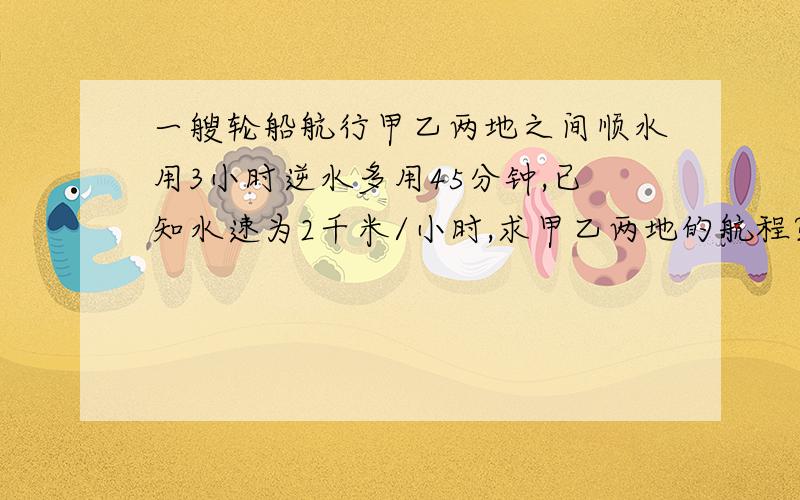 一艘轮船航行甲乙两地之间顺水用3小时逆水多用45分钟,已知水速为2千米/小时,求甲乙两地的航程?一元一次方程解,...