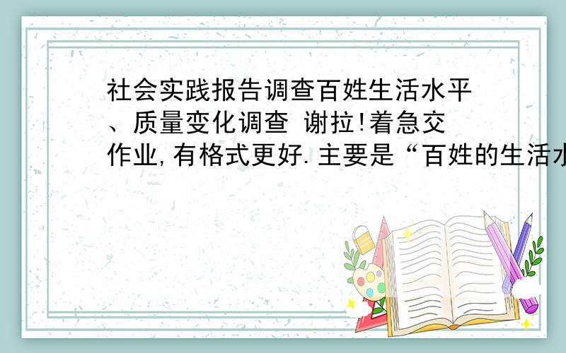 社会实践报告调查百姓生活水平、质量变化调查 谢拉!着急交作业,有格式更好.主要是“百姓的生活水平提高的问题”谢谢谢谢