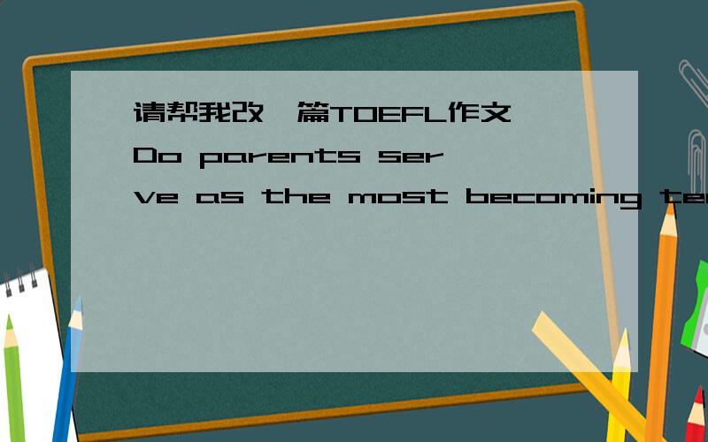 请帮我改一篇TOEFL作文 Do parents serve as the most becoming teachers?Some people hold the opinion that the milieu a child live in can truly learn something from experiences.I concede their sentiment.Nevertheless,from my perspective,children l