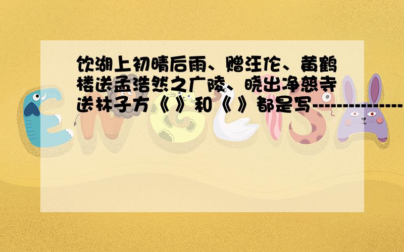 饮湖上初晴后雨、赠汪伦、黄鹤楼送孟浩然之广陵、晓出净慈寺送林子方《 》和《 》都是写---------------《 》和《 》都是写---------------