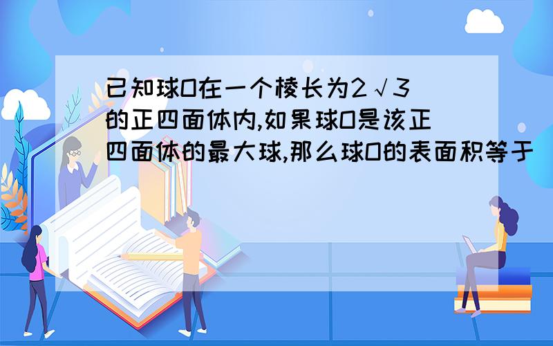 已知球O在一个棱长为2√3 的正四面体内,如果球O是该正四面体的最大球,那么球O的表面积等于 （ ）要详细一点.