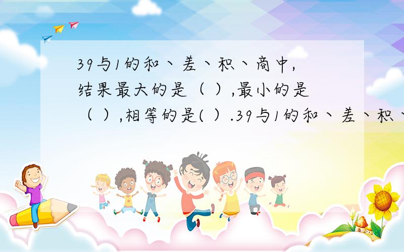 39与1的和丶差丶积丶商中,结果最大的是（ ）,最小的是（ ）,相等的是( ）.39与1的和丶差丶积丶商中,结果最大的是（ ）,最小的是（ ）,相等的是( ）.