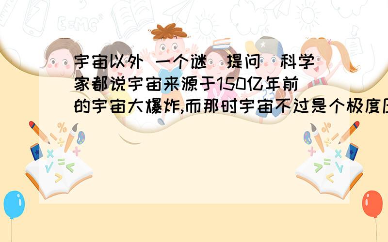 宇宙以外 一个谜（提问）科学家都说宇宙来源于150亿年前的宇宙大爆炸,而那时宇宙不过是个极度压缩的点,那它周围的东西是什么呢?现在宇宙仍在不断扩散,虽然宇宙十分巨大,但总有尽头,它