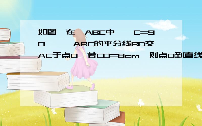 如图,在△ABC中,∠C=90°,∠ABC的平分线BD交AC于点D,若CD=8cm,则点D到直线AB的距离是__cm