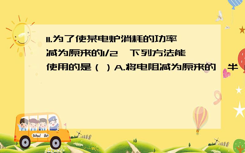 11.为了使某电炉消耗的功率减为原来的1/2,下列方法能使用的是（）A.将电阻减为原来的一半 B.将电压、电阻都减为原来的一半 C.将电压减为原来的一半 D.讲电流减为原来的一半,电阻不变