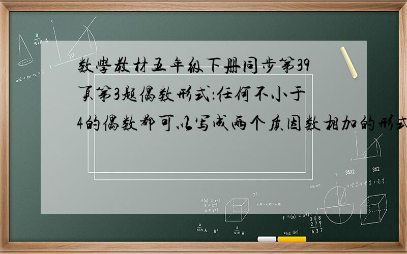 数学教材五年级下册同步第39页第3题偶数形式：任何不小于4的偶数都可以写成两个质因数相加的形式.请你举例试试看：奇数形式：任何不小于7的奇数都可以写成三个质因数相加的形式.请你