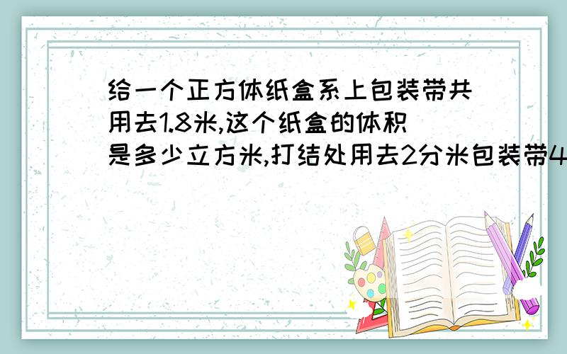 给一个正方体纸盒系上包装带共用去1.8米,这个纸盒的体积是多少立方米,打结处用去2分米包装带40分钟内给答案