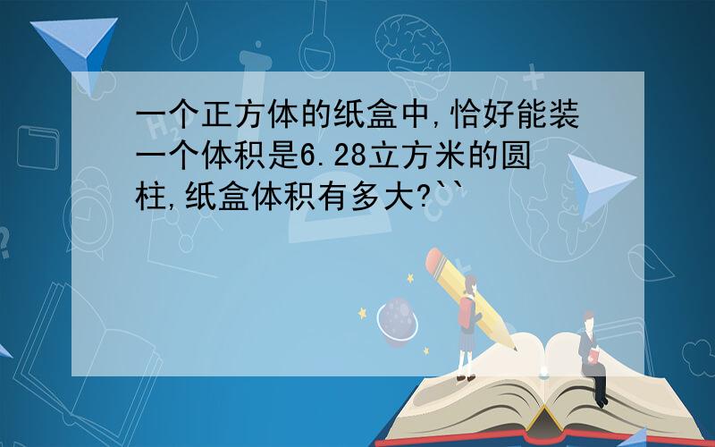 一个正方体的纸盒中,恰好能装一个体积是6.28立方米的圆柱,纸盒体积有多大?``