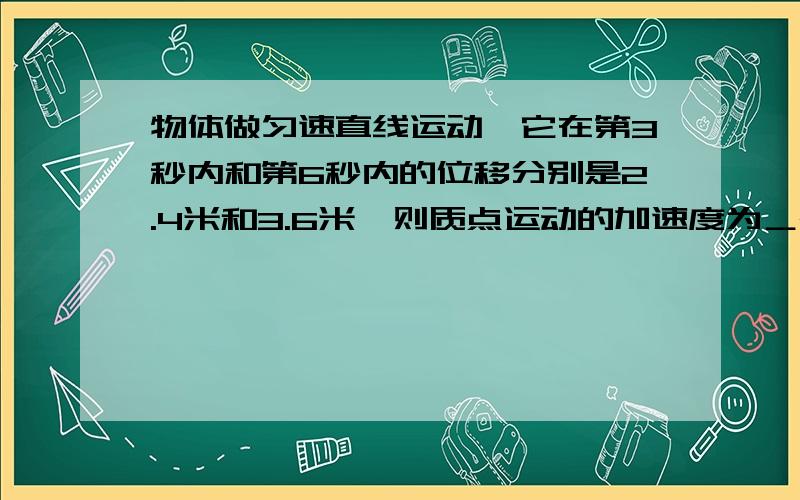 物体做匀速直线运动,它在第3秒内和第6秒内的位移分别是2.4米和3.6米,则质点运动的加速度为＿m/s²,初速度为＿m/s,前6s内的平均速度为＿m/s.     (内容详细,谢谢!)