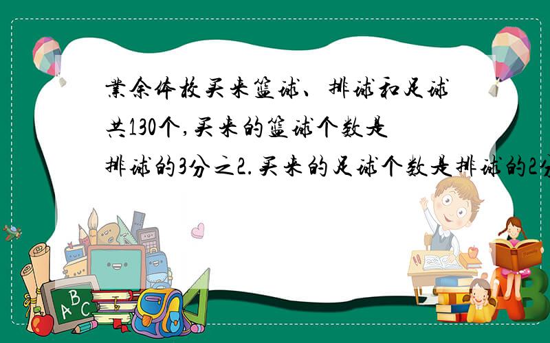 业余体校买来篮球、排球和足球共130个,买来的篮球个数是排球的3分之2.买来的足球个数是排球的2分之1.这三种球各买多少个.