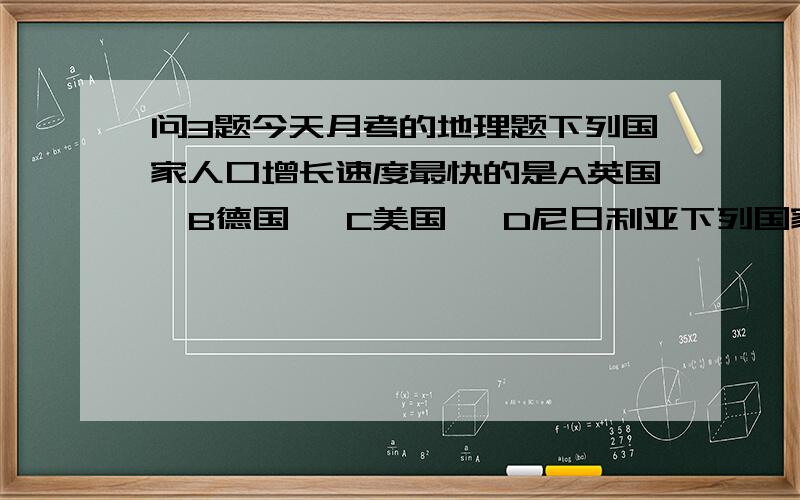 问3题今天月考的地理题下列国家人口增长速度最快的是A英国  B德国   C美国   D尼日利亚下列国家属于发达国家的是A巴西  B中国    C加拿大    D印度处理国际什物,进行国际合作的重要工具是A