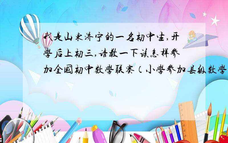 我是山东济宁的一名初中生,开学后上初三,请教一下该怎样参加全国初中数学联赛（小学参加县级数学竞赛获得二等奖,市级竞赛二等奖）我去问我们老师,老师说前几年市教研室的统一组织的