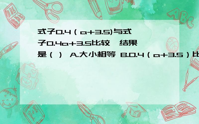 式子0.4（a+3.5)与式子0.4a+3.5比较,结果是（） A.大小相等 B.0.4（a+3.5）比式子0.4a+3.5多0.4*3.5C.0.4（a+3.5）比0.4+3.5少2.1