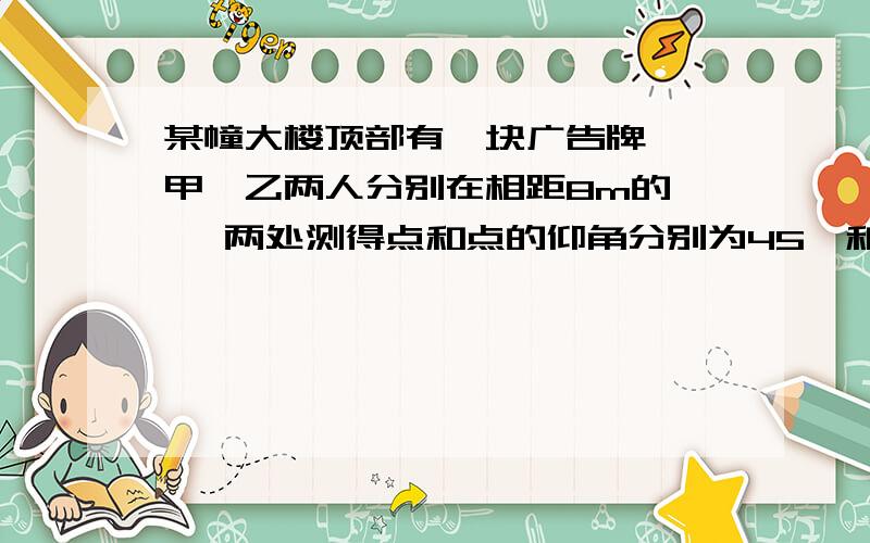 某幢大楼顶部有一块广告牌 ,甲、乙两人分别在相距8m的 , 两处测得点和点的仰角分别为45°和60°且A,B,E三点在一条直接上,若BE=15,求这块广告牌的高度着急求过程Q V Q