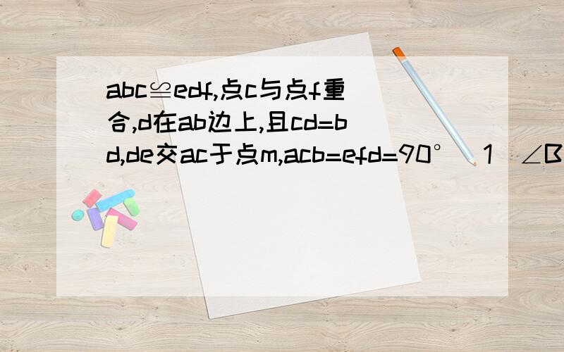 abc≌edf,点c与点f重合,d在ab边上,且cd=bd,de交ac于点m,acb=efd=90°(1)∠B的度数(2)说明△ADM≌△CDM（1）∠B的度数（2）说明△ADM≌△CDM