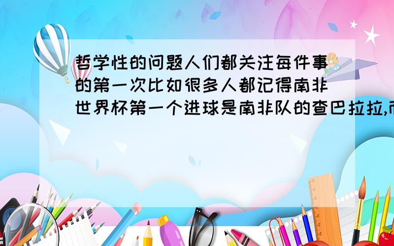 哲学性的问题人们都关注每件事的第一次比如很多人都记得南非世界杯第一个进球是南非队的查巴拉拉,而不知道第二个进球是谁踢进的.还有南非世界杯第一个乌龙球,第一个黄油手都让人印