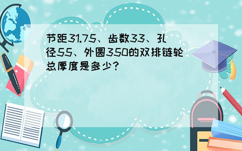 节距31.75、齿数33、孔径55、外圆350的双排链轮总厚度是多少?