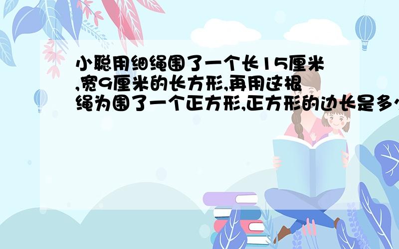 小聪用细绳围了一个长15厘米,宽9厘米的长方形,再用这根绳为围了一个正方形,正方形的边长是多少厘米?