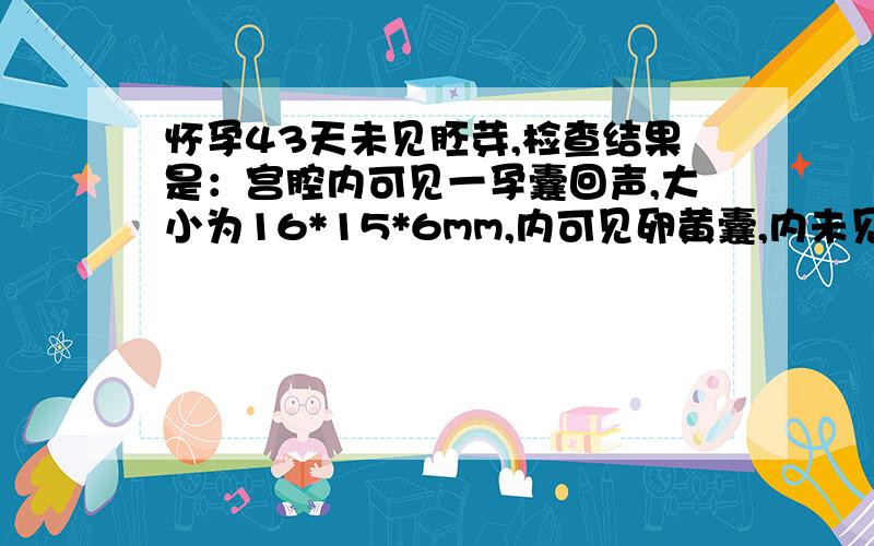 怀孕43天未见胚芽,检查结果是：宫腔内可见一孕囊回声,大小为16*15*6mm,内可见卵黄囊,内未见胚芽双侧卵巢大小回声正常,上面检查结果正常吗?医生说不正常,我真的很害怕,因为我十分想这个宝