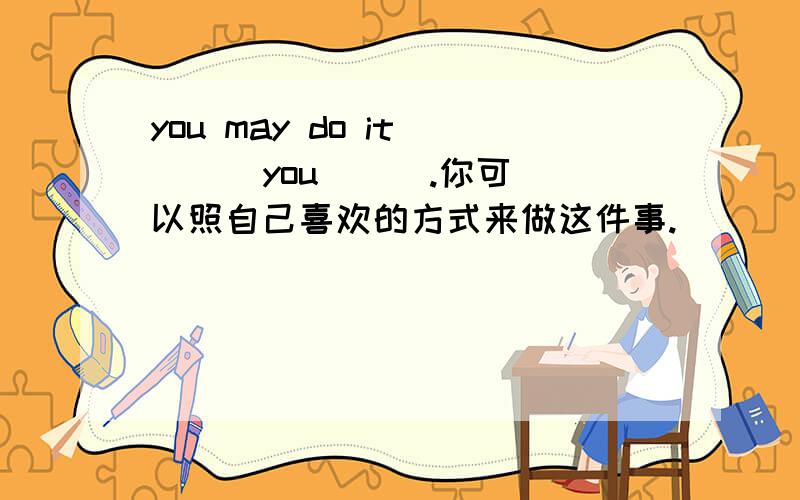 you may do it （ ） you （ ）.你可以照自己喜欢的方式来做这件事.