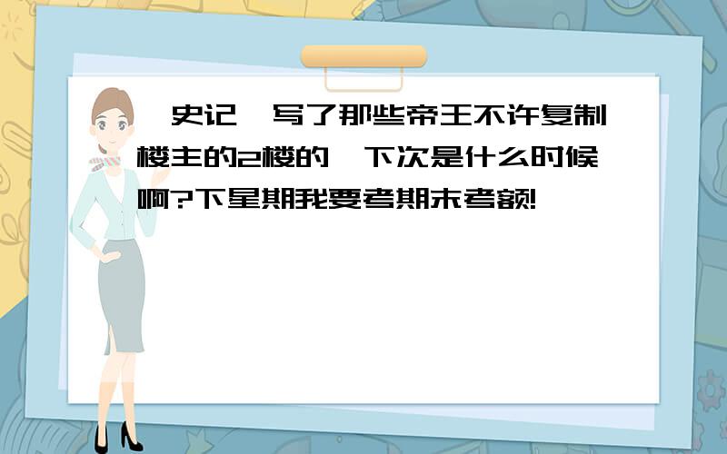 《史记》写了那些帝王不许复制楼主的2楼的,下次是什么时候啊?下星期我要考期末考额!