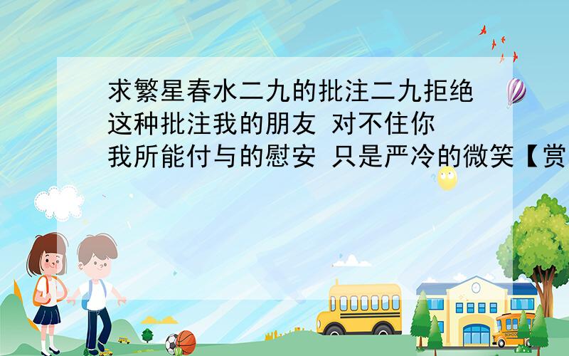 求繁星春水二九的批注二九拒绝这种批注我的朋友 对不住你 我所能付与的慰安 只是严冷的微笑【赏析】严冷：.严肃而冷峻.‍是他朋友有什么好事的时候,他不去祝福,而是给他的朋友最