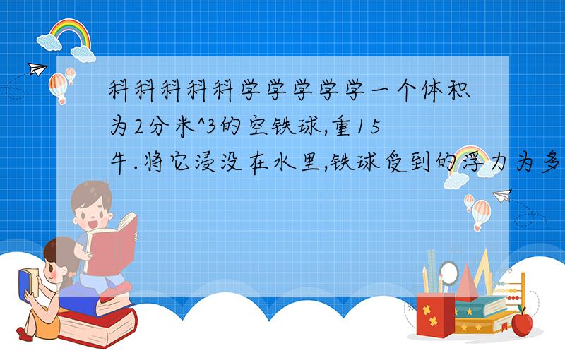 科科科科科学学学学学一个体积为2分米^3的空铁球,重15牛.将它浸没在水里,铁球受到的浮力为多少?放手后铁球能上浮吗?