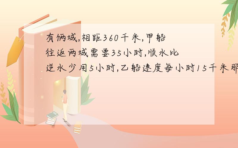 有俩城,相距360千米,甲船往返两城需要35小时,顺水比逆水少用5小时,乙船速度每小时15千米那么乙船往返俩城需要多少小时.把算式一步步列出来,这是别人的标准答案,抄袭不是好汉,要能抄我早